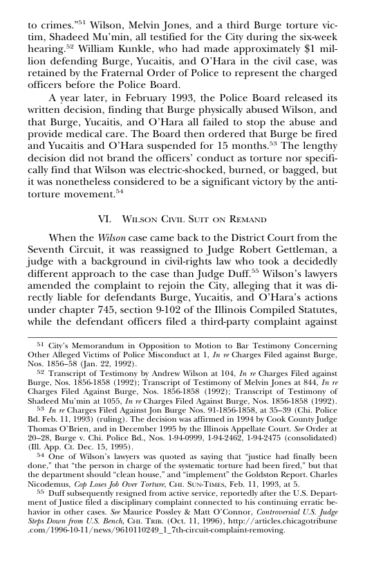 to crimes.” Wilson, Melvin Jones, and a third Burge torture vic- tim, Shadeed Mu’min, all testified for the City during the six-week hearing”* William Kunkle, who had made approximately $1 mil- lion defending Burge, Yucaitis, and O’Hara in the civil case, was retained by the Fraternal Order of Police to represent the charged officers before the Police Board. A year later, in February 1993, the Police Board released its written decision, finding that Burge physically abused Wilson, and that Burge, Yucaitis, and O’Hara all failed to stop the abuse and provide medical care. The Board then ordered that Burge be fired and Yucaitis and O’Hara suspended for 15 months* The lengthy decision did not brand the officers’ conduct as torture nor specifi- cally find that Wilson was electricshocked, burned, or bagged, but it was nonetheless considered to be a significant victory by the anti- torture movement.” VL Wison Civie Surr ox Resasn When the Wilson case came back to the District Court from the Seventh Gircuit, it was reassigned to Judge Robert Gettleman, a judge with a background in civilrights law who took a decidedly different approach to the case than Judge Duff.* Wilson’s lawyers amended the complaint to rejoin the City, alleging that it was di- rectly liable for defendants Burge, Yucaitis, and O’Hara’s actions under chapter 743, section 9102 of the Illinois Compiled Statutes, while the defendant officers filed a third-party complaint against 51 City’s Memorandum in Opposition 1o Motion to Bar Testimony Concerning Other Alleged Victims of Police Misconduct at 1, In 1 Charges Filed against Burge Nos. 1856-55 (Jan. 22, 1992). 5 Transcript of Testimony by Andrew Wilson at 104, fn re Charges Filed against Burge, Nos. 1856-1858 (1992); Transcript of Testimony of Melvin Jones at 844, In e Charges Filed Against Burge, Nos. 18561858 (1992): Transcripi of Testimony of ‘Shadeed M min a1 1055, In re Charges Filed Against Burge, Nos. 1836-1858 (1992). 59 n e Charges Filed Against Jon Burge Nos. 91.1856-1838, at 33-39 (Chi. Police Bd Feb. 11, 1993) (ruling). The decision was affirmed in 1994 by Cook County Judge Thomas O’Brien, and in December 1995 by the linois Appellate Court. Ser Order at 8, Burge v. Chi. Police B, Nos. 1940999, 1942462, 1942475 (consolidated) {1 App. Ci. Dec. 15, 1995) 54 One of Wilkon’s lavyers was quoted as saying that ustice had finally been done.” that “the person in charge of the systematic torture had been fired,” but that the department should “clean house,” and “implement” the Goldston Report. Chasles Nicodemus, Cop Loses Job Over Tortur, Cis. SU-Tives, Feb. 11, 1993, ac 5 Dulf subscquently resigned from active service, reportedly after the U, Depart. of Justice filed 3 disciplinary complaint connected to his continuing crratic be- havior in other cascs. So Maurice Possley & Matt O’Connor, Gontroversial U.S. Juge Steps Down from US. Bench, G Tuan. (Oci. 11, 1996), hup:/ farticles chicagotribune com /19961011 /news/9610110249_1_Tucircuit-complain